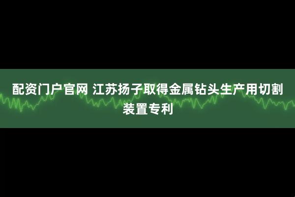 配资门户官网 江苏扬子取得金属钻头生产用切割装置专利