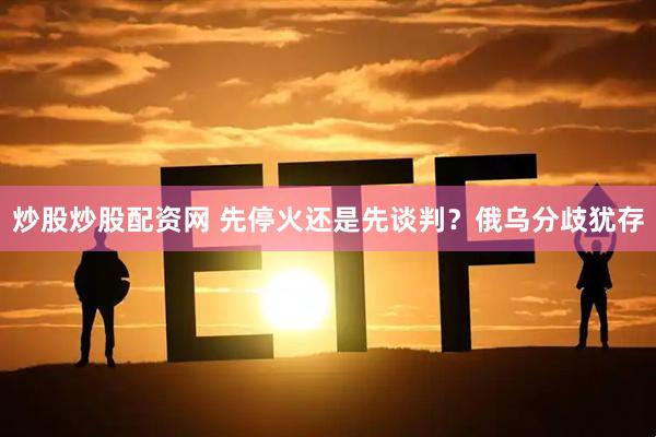 炒股炒股配资网 先停火还是先谈判？俄乌分歧犹存