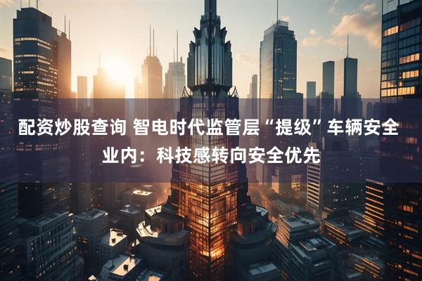 配资炒股查询 智电时代监管层“提级”车辆安全 业内：科技感转向安全优先