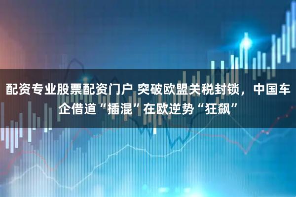配资专业股票配资门户 突破欧盟关税封锁，中国车企借道“插混”在欧逆势“狂飙”