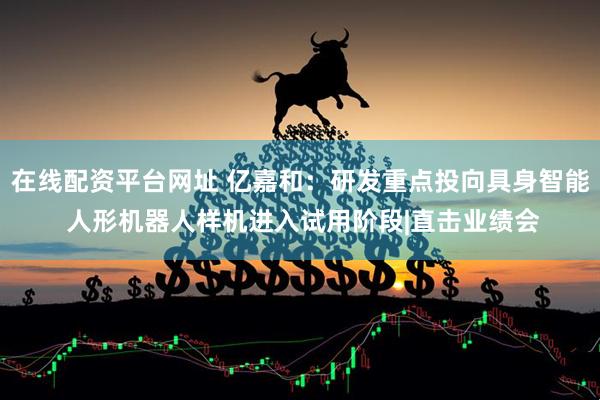 在线配资平台网址 亿嘉和：研发重点投向具身智能 人形机器人样机进入试用阶段|直击业绩会