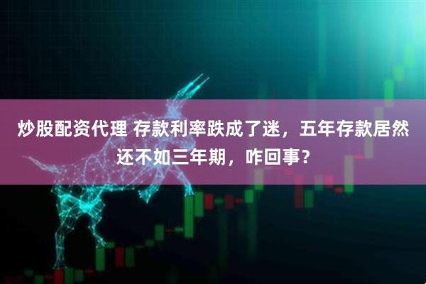 炒股配资代理 存款利率跌成了迷，五年存款居然还不如三年期，咋回事？