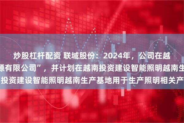 炒股杠杆配资 联域股份：2024年，公司在越南设立“联域越南新能源有限公司”，并计划在越南投资建设智能照明越南生产基地用于生产照明相关产品