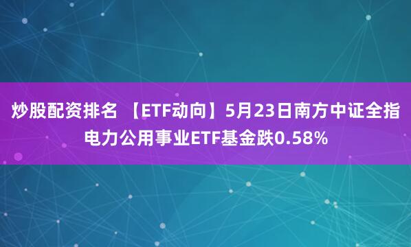 炒股配资排名 【ETF动向】5月23日南方中证全指电力公用事业ETF基金跌0.58%