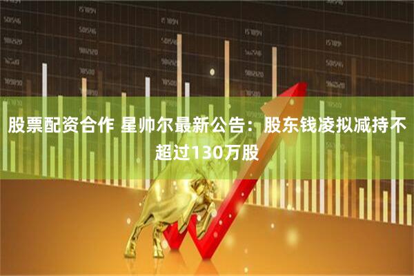 股票配资合作 星帅尔最新公告：股东钱凌拟减持不超过130万股