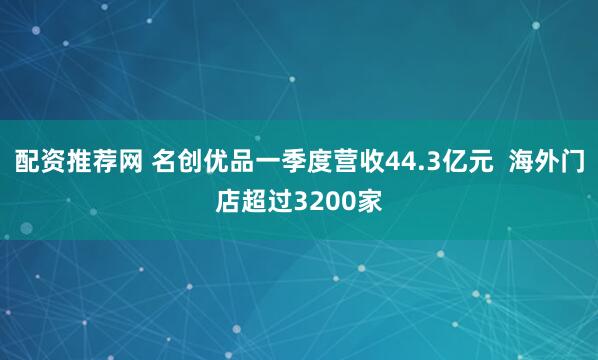 配资推荐网 名创优品一季度营收44.3亿元  海外门店超过3200家