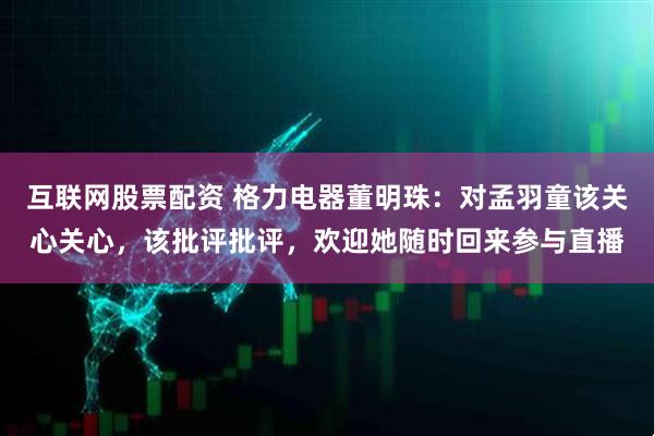 互联网股票配资 格力电器董明珠：对孟羽童该关心关心，该批评批评，欢迎她随时回来参与直播