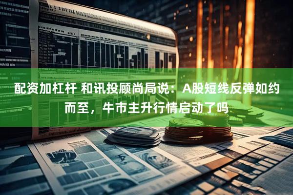 配资加杠杆 和讯投顾尚局说：A股短线反弹如约而至，牛市主升行情启动了吗