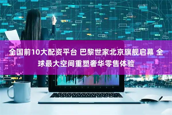 全国前10大配资平台 巴黎世家北京旗舰启幕 全球最大空间重塑奢华零售体验