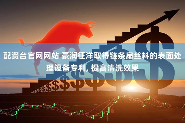 配资台官网网站 豪润征洋取得链条扁丝料的表面处理设备专利, 提高清洗效果