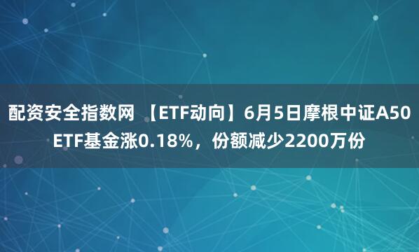 配资安全指数网 【ETF动向】6月5日摩根中证A50ETF基金涨0.18%，份额减少2200万份