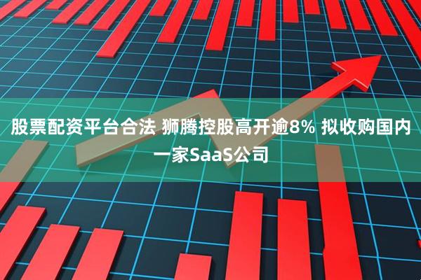 股票配资平台合法 狮腾控股高开逾8% 拟收购国内一家SaaS公司