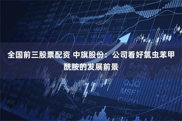 全国前三股票配资 中旗股份：公司看好氯虫苯甲酰胺的发展前景