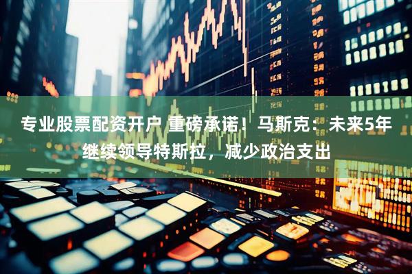 专业股票配资开户 重磅承诺！马斯克：未来5年继续领导特斯拉，减少政治支出