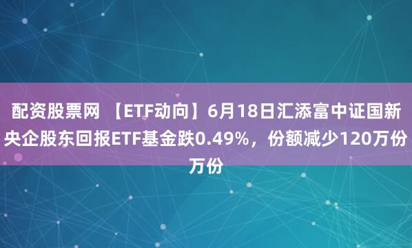 配资股票网 【ETF动向】6月18日汇添富中证国新央企股东回报ETF基金跌0.49%，份额减少120万份