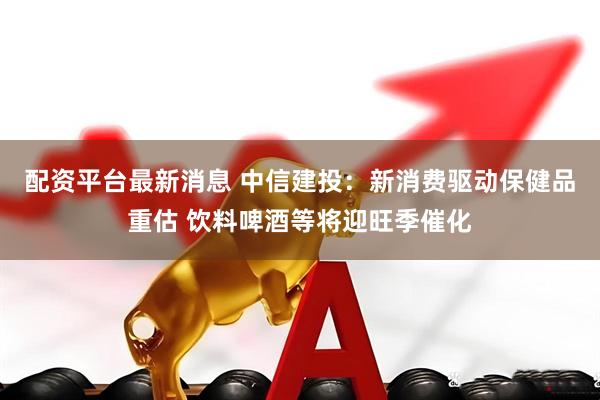 配资平台最新消息 中信建投：新消费驱动保健品重估 饮料啤酒等将迎旺季催化