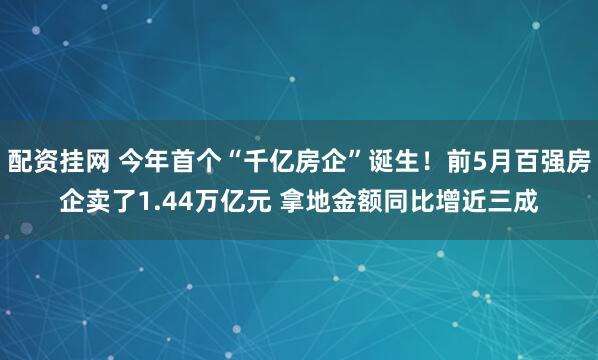 配资挂网 今年首个“千亿房企”诞生！前5月百强房企卖了1.44万亿元 拿地金额同比增近三成