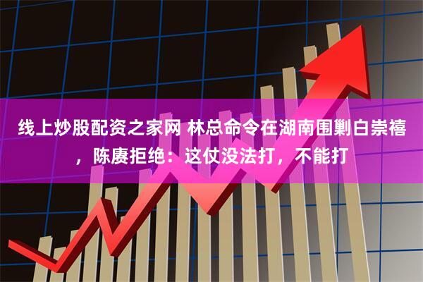 线上炒股配资之家网 林总命令在湖南围剿白崇禧，陈赓拒绝：这仗没法打，不能打