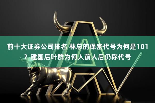 前十大证券公司排名 林总的保密代号为何是101？建国后叶群为何人前人后仍称代号
