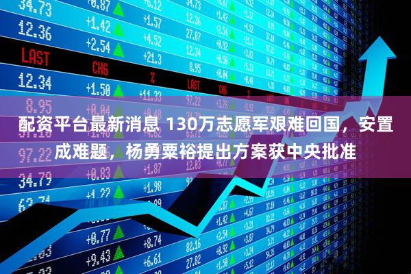 配资平台最新消息 130万志愿军艰难回国，安置成难题，杨勇粟裕提出方案获中央批准