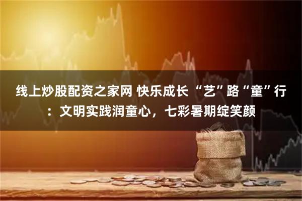 线上炒股配资之家网 快乐成长 “艺”路“童”行：文明实践润童心，七彩暑期绽笑颜