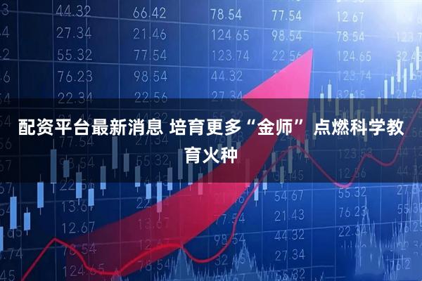 配资平台最新消息 培育更多“金师” 点燃科学教育火种