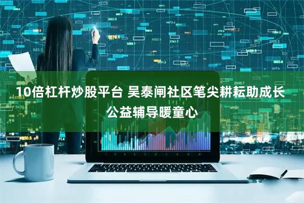 10倍杠杆炒股平台 吴泰闸社区笔尖耕耘助成长 公益辅导暖童心
