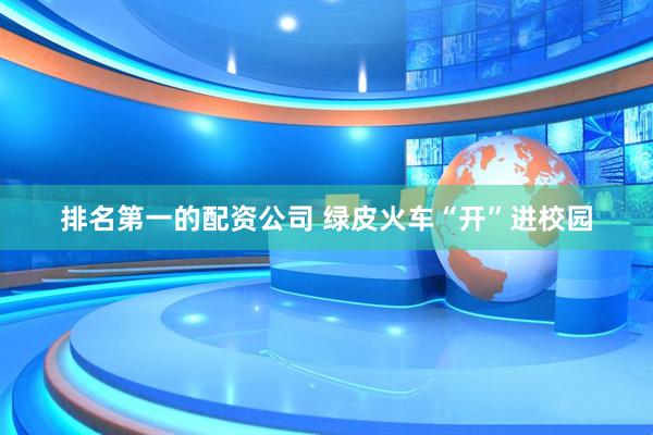 排名第一的配资公司 绿皮火车“开”进校园