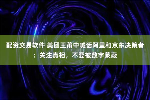 配资交易软件 美团王莆中喊话阿里和京东决策者：关注真相，不要被数字蒙蔽