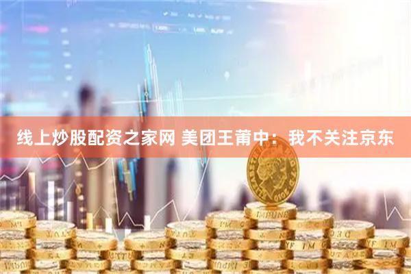 线上炒股配资之家网 美团王莆中：我不关注京东