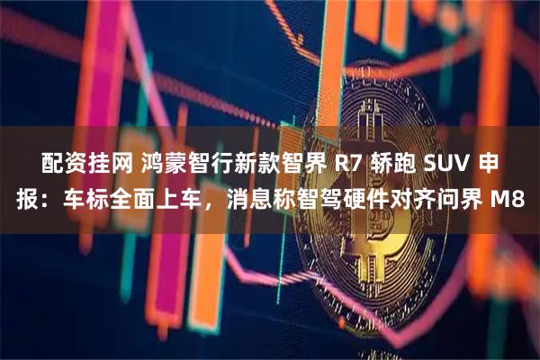 配资挂网 鸿蒙智行新款智界 R7 轿跑 SUV 申报：车标全面上车，消息称智驾硬件对齐问界 M8