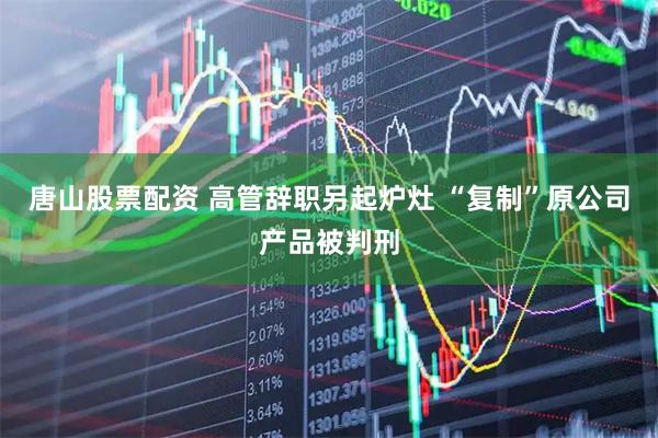 唐山股票配资 高管辞职另起炉灶 “复制”原公司产品被判刑