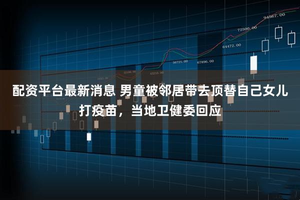 配资平台最新消息 男童被邻居带去顶替自己女儿打疫苗，当地卫健委回应