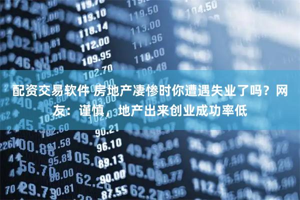 配资交易软件 房地产凄惨时你遭遇失业了吗？网友：谨慎，地产出来创业成功率低