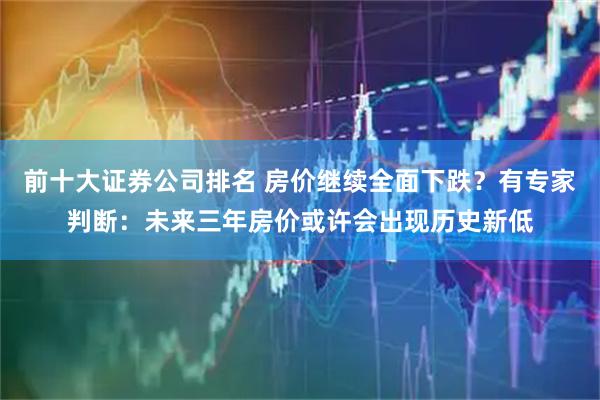 前十大证券公司排名 房价继续全面下跌？有专家判断：未来三年房价或许会出现历史新低