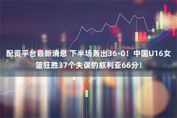配资平台最新消息 下半场轰出36-0！中国U16女篮狂胜37个失误的叙利亚66分！