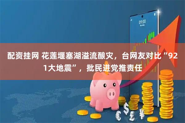 配资挂网 花莲堰塞湖溢流酿灾，台网友对比“921大地震”，批民进党推责任
