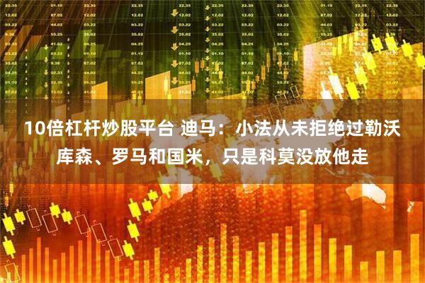 10倍杠杆炒股平台 迪马：小法从未拒绝过勒沃库森、罗马和国米，只是科莫没放他走