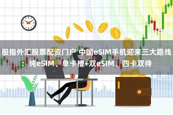 股指外汇股票配资门户 中国eSIM手机迎来三大路线：纯eSIM、单卡槽+双eSIM、四卡双待