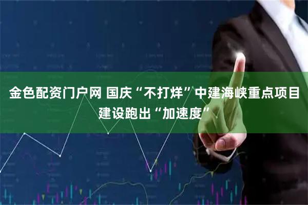 金色配资门户网 国庆“不打烊”中建海峡重点项目建设跑出“加速度”