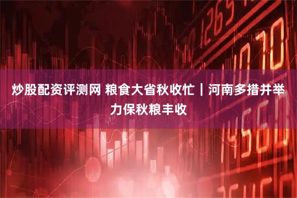 炒股配资评测网 粮食大省秋收忙｜河南多措并举力保秋粮丰收